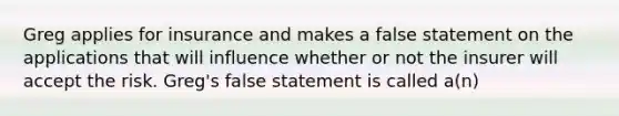 Greg applies for insurance and makes a false statement on the applications that will influence whether or not the insurer will accept the risk. Greg's false statement is called a(n)