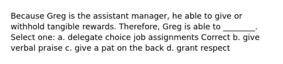 Because Greg is the assistant manager, he able to give or withhold tangible rewards. Therefore, Greg is able to ________. Select one: a. delegate choice job assignments Correct b. give verbal praise c. give a pat on the back d. grant respect