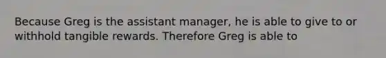 Because Greg is the assistant manager, he is able to give to or withhold tangible rewards. Therefore Greg is able to