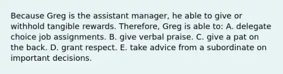 Because Greg is the assistant manager, he able to give or withhold tangible rewards. Therefore, Greg is able to: A. delegate choice job assignments. B. give verbal praise. C. give a pat on the back. D. grant respect. E. take advice from a subordinate on important decisions.