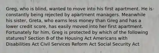 Greg, who is blind, wanted to move into his first apartment. He is constantly being rejected by apartment managers. Meanwhile his sister, Greta, who earns less money than Greg and has a lower credit score, has easily moved into her first apartment. Fortunately for him, Greg is protected by which of the following statures? Section 8 of the Housing Act Americans with Disabilities Act Civil Services Reform Act Social Security Act