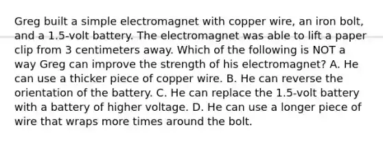 Greg built a simple electromagnet with copper wire, an iron bolt, and a 1.5-volt battery. The electromagnet was able to lift a paper clip from 3 centimeters away. Which of the following is NOT a way Greg can improve the strength of his electromagnet? A. He can use a thicker piece of copper wire. B. He can reverse the orientation of the battery. C. He can replace the 1.5-volt battery with a battery of higher voltage. D. He can use a longer piece of wire that wraps more times around the bolt.