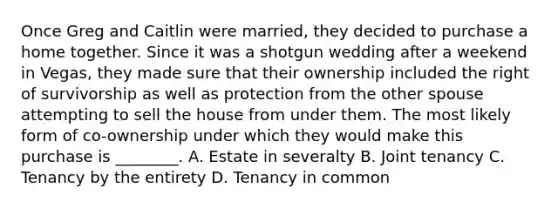 Once Greg and Caitlin were married, they decided to purchase a home together. Since it was a shotgun wedding after a weekend in Vegas, they made sure that their ownership included the right of survivorship as well as protection from the other spouse attempting to sell the house from under them. The most likely form of co-ownership under which they would make this purchase is ________. A. Estate in severalty B. Joint tenancy C. Tenancy by the entirety D. Tenancy in common