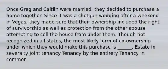 Once Greg and Caitlin were married, they decided to purchase a home together. Since it was a shotgun wedding after a weekend in Vegas, they made sure that their ownership included the right of survivorship as well as protection from the other spouse attempting to sell the house from under them. Though not recognized in all states, the most likely form of co-ownership under which they would make this purchase is ______. Estate in severalty Joint tenancy Tenancy by the entirety Tenancy in common