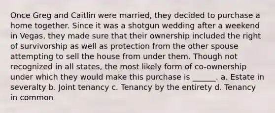 Once Greg and Caitlin were married, they decided to purchase a home together. Since it was a shotgun wedding after a weekend in Vegas, they made sure that their ownership included the right of survivorship as well as protection from the other spouse attempting to sell the house from under them. Though not recognized in all states, the most likely form of co-ownership under which they would make this purchase is ______. a. Estate in severalty b. Joint tenancy c. Tenancy by the entirety d. Tenancy in common