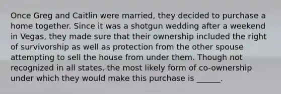 Once Greg and Caitlin were married, they decided to purchase a home together. Since it was a shotgun wedding after a weekend in Vegas, they made sure that their ownership included the right of survivorship as well as protection from the other spouse attempting to sell the house from under them. Though not recognized in all states, the most likely form of co-ownership under which they would make this purchase is ______.