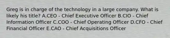 Greg is in charge of the technology in a large company. What is likely his​ title? A.CEO​ - Chief Executive Officer B.CIO​ - Chief Information Officer C.COO​ - Chief Operating Officer D.CFO​ - Chief Financial Officer E.CAO​ - Chief Acquisitions Officer