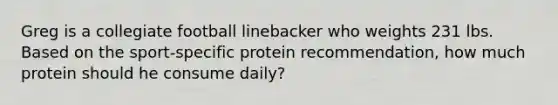 Greg is a collegiate football linebacker who weights 231 lbs. Based on the sport-specific protein recommendation, how much protein should he consume daily?