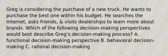 Greg is considering the purchase of a new truck. He wants to purchase the best one within his budget. He searches the Internet, asks friends, & visits dealerships to learn more about brands. Which of the following decision-making perspectives would best describe Greg's decision-making process? A. functional decision-making perspective B. behavioral decision-making C. rational decision-making