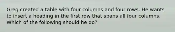 Greg created a table with four columns and four rows. He wants to insert a heading in the first row that spans all four columns. Which of the following should he do?