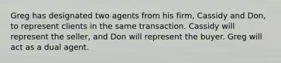 Greg has designated two agents from his firm, Cassidy and Don, to represent clients in the same transaction. Cassidy will represent the seller, and Don will represent the buyer. Greg will act as a dual agent.