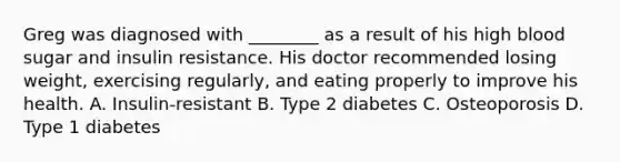 Greg was diagnosed with ________ as a result of his high blood sugar and insulin resistance. His doctor recommended losing weight, exercising regularly, and eating properly to improve his health. A. Insulin-resistant B. Type 2 diabetes C. Osteoporosis D. Type 1 diabetes