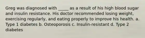 Greg was diagnosed with _____ as a result of his high blood sugar and insulin resistance. His doctor recommended losing weight, exercising regularly, and eating properly to improve his health. a. Type 1 diabetes b. Osteoporosis c. Insulin-resistant d. Type 2 diabetes