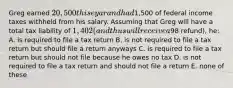 Greg earned 20,500 this eyar and had1,500 of federal income taxes withheld from his salary. Assuming that Greg will have a total tax liability of 1,402 (and thus will receive a98 refund), he: A. is required to file a tax return B. is not required to file a tax return but should file a return anyways C. is required to file a tax return but should not file because he owes no tax D. is not required to file a tax return and should not file a return E. none of these