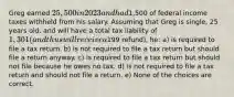 Greg earned 25,500 in 2023 and had1,500 of federal income taxes withheld from his salary. Assuming that Greg is single, 25 years old, and will have a total tax liability of 1,301 (and thus will receive a199 refund), he: a) is required to file a tax return. b) is not required to file a tax return but should file a return anyway. c) is required to file a tax return but should not file because he owes no tax. d) is not required to file a tax return and should not file a return. e) None of the choices are correct.