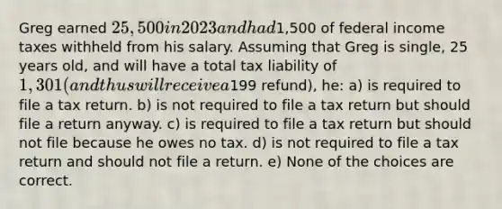 Greg earned 25,500 in 2023 and had1,500 of federal income taxes withheld from his salary. Assuming that Greg is single, 25 years old, and will have a total tax liability of 1,301 (and thus will receive a199 refund), he: a) is required to file a tax return. b) is not required to file a tax return but should file a return anyway. c) is required to file a tax return but should not file because he owes no tax. d) is not required to file a tax return and should not file a return. e) None of the choices are correct.