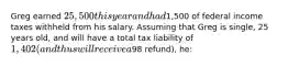 Greg earned 25,500 this year and had1,500 of federal income taxes withheld from his salary. Assuming that Greg is single, 25 years old, and will have a total tax liability of 1,402 (and thus will receive a98 refund), he: