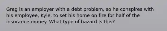 Greg is an employer with a debt problem, so he conspires with his employee, Kyle, to set his home on fire for half of the insurance money. What type of hazard is this?