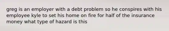 greg is an employer with a debt problem so he conspires with his employee kyle to set his home on fire for half of the insurance money what type of hazard is this