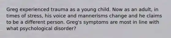 Greg experienced trauma as a young child. Now as an adult, in times of stress, his voice and mannerisms change and he claims to be a different person. Greg's symptoms are most in line with what psychological disorder?