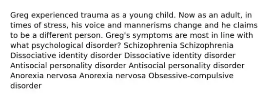 Greg experienced trauma as a young child. Now as an adult, in times of stress, his voice and mannerisms change and he claims to be a different person. Greg's symptoms are most in line with what psychological disorder? Schizophrenia Schizophrenia Dissociative identity disorder Dissociative identity disorder Antisocial personality disorder Antisocial personality disorder Anorexia nervosa Anorexia nervosa Obsessive-compulsive disorder