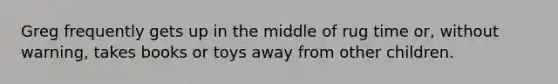 Greg frequently gets up in the middle of rug time or, without warning, takes books or toys away from other children.
