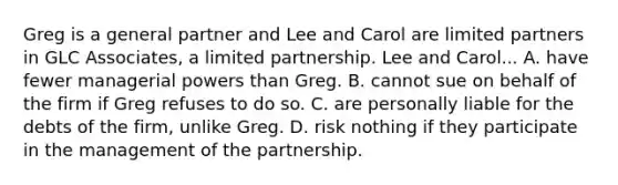 Greg is a general partner and Lee and Carol are limited partners in GLC Associates, a <a href='https://www.questionai.com/knowledge/kmd4h5Q7st-limited-partnership' class='anchor-knowledge'>limited partnership</a>. Lee and Carol... A. have fewer managerial powers than Greg. B. cannot sue on behalf of the firm if Greg refuses to do so. C. are personally liable for the debts of the firm, unlike Greg. D. risk nothing if they participate in the management of the partnership.