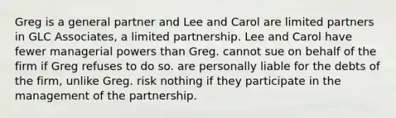 Greg is a general partner and Lee and Carol are limited partners in GLC Associates, a limited partnership. Lee and Carol have fewer managerial powers than Greg. cannot sue on behalf of the firm if Greg refuses to do so. are personally liable for the debts of the firm, unlike Greg. risk nothing if they participate in the management of the partnership.