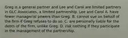 Greg is a general partner and Lee and Carol are limited partners in GLC Associates, a limited partnership. Lee and Carol A. have fewer managerial powers than Greg. B. cannot sue on behalf of the firm if Greg refuses to do so. C. are personally liable for the debts of the firm, unlike Greg. D. risk nothing if they participate in the management of the partnership.