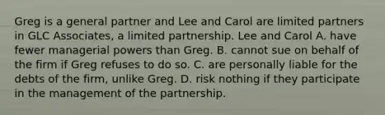 Greg is a general partner and Lee and Carol are limited partners in GLC Associates, a limited partnership. Lee and Carol A. have fewer managerial powers than Greg. B. cannot sue on behalf of the firm if Greg refuses to do so. C. are personally liable for the debts of the firm, unlike Greg. D. risk nothing if they participate in the management of the partnership.