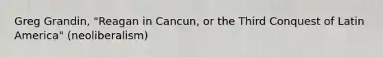 Greg Grandin, "Reagan in Cancun, or the Third Conquest of Latin America" (neoliberalism)