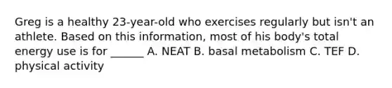 Greg is a healthy 23-year-old who exercises regularly but isn't an athlete. Based on this information, most of his body's total energy use is for ______ A. NEAT B. basal metabolism C. TEF D. physical activity