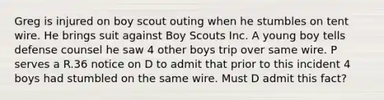 Greg is injured on boy scout outing when he stumbles on tent wire. He brings suit against Boy Scouts Inc. A young boy tells defense counsel he saw 4 other boys trip over same wire. P serves a R.36 notice on D to admit that prior to this incident 4 boys had stumbled on the same wire. Must D admit this fact?