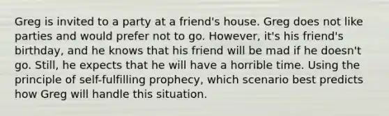 Greg is invited to a party at a friend's house. Greg does not like parties and would prefer not to go. However, it's his friend's birthday, and he knows that his friend will be mad if he doesn't go. Still, he expects that he will have a horrible time. Using the principle of self-fulfilling prophecy, which scenario best predicts how Greg will handle this situation.