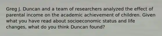 Greg J. Duncan and a team of researchers analyzed the effect of parental income on the academic achievement of children. Given what you have read about socioeconomic status and life changes, what do you think Duncan found?