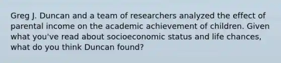 Greg J. Duncan and a team of researchers analyzed the effect of parental income on the academic achievement of children. Given what you've read about socioeconomic status and life chances, what do you think Duncan found?