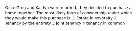 Once Greg and Kaitlyn were married, they decided to purchase a home together. The most likely form of coownership under which they would make this purchase is: 1 Estate in severalty 2 Tenancy by the entirety 3 joint tenancy 4 tenancy in common