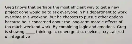 Greg knows that perhaps the most efficient way to get a new project done would be to ask everyone in his department to work overtime this weekend, but he chooses to pursue other options because he is concerned about the long-term morale effects of too much weekend work. By combining logic and emotions, Greg is showing _____ thinking. a. convergent b. novice c. crystallized d. integrative