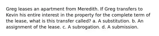 Greg leases an apartment from Meredith. If Greg transfers to Kevin his entire interest in the property for the complete term of the lease, what is this transfer called? a. A substitution. b. An assignment of the lease. c. A subrogation. d. A submission.