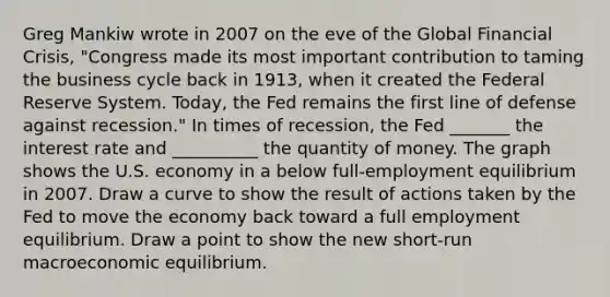 Greg Mankiw wrote in 2007 on the eve of the Global Financial​ Crisis, "Congress made its most important contribution to taming the business cycle back in​ 1913, when it created the Federal Reserve System.​ Today, the Fed remains the first line of defense against​ recession." In times of​ recession, the Fed​ _______ the interest rate and​ __________ the quantity of money. The graph shows the U.S. economy in a below​ full-employment equilibrium in 2007. Draw a curve to show the result of actions taken by the Fed to move the economy back toward a full employment equilibrium. Draw a point to show the new​ short-run macroeconomic equilibrium.