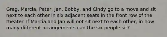 Greg, Marcia, Peter, Jan, Bobby, and Cindy go to a move and sit next to each other in six adjacent seats in the front row of the theater. If Marcia and Jan will not sit next to each other, in how many different arrangements can the six people sit?