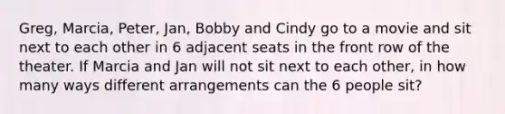 Greg, Marcia, Peter, Jan, Bobby and Cindy go to a movie and sit next to each other in 6 adjacent seats in the front row of the theater. If Marcia and Jan will not sit next to each other, in how many ways different arrangements can the 6 people sit?