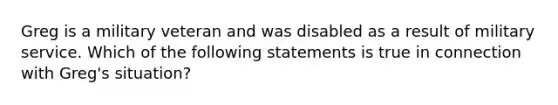 Greg is a military veteran and was disabled as a result of military service. Which of the following statements is true in connection with Greg's situation?