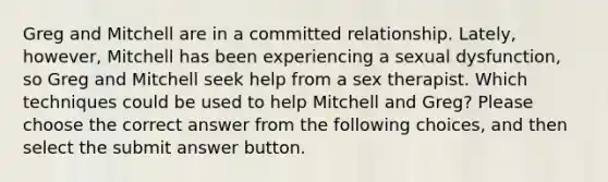 Greg and Mitchell are in a committed relationship. Lately, however, Mitchell has been experiencing a sexual dysfunction, so Greg and Mitchell seek help from a sex therapist. Which techniques could be used to help Mitchell and Greg? Please choose the correct answer from the following choices, and then select the submit answer button.