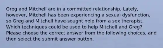 Greg and Mitchell are in a committed relationship. Lately, however, Mitchell has been experiencing a sexual dysfunction, so Greg and Mitchell have sought help from a sex therapist. Which techniques could be used to help Mitchell and Greg? Please choose the correct answer from the following choices, and then select the submit answer button.