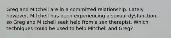 Greg and Mitchell are in a committed relationship. Lately however, Mitchell has been experiencing a sexual dysfunction, so Greg and Mitchell seek help from a sex therapist. Which techniques could be used to help Mitchell and Greg?