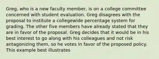 Greg, who is a new faculty member, is on a college committee concerned with student evaluation. Greg disagrees with the proposal to institute a collegewide percentage system for grading. The other five members have already stated that they are in favor of the proposal. Greg decides that it would be in his best interest to go along with his colleagues and not risk antagonizing them, so he votes in favor of the proposed policy. This example best illustrates