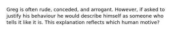 Greg is often rude, conceded, and arrogant. However, if asked to justify his behaviour he would describe himself as someone who tells it like it is. This explanation reflects which human motive?