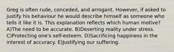 Greg is often rude, conceded, and arrogant. However, if asked to justify his behaviour he would describe himself as someone who tells it like it is. This explanation reflects which human motive? A)The need to be accurate. B)Deserting reality under stress. C)Protecting one's self-esteem. D)Sacrificing happiness in the interest of accuracy. E)Justifying our suffering.