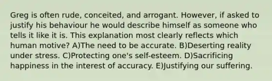 Greg is often rude, conceited, and arrogant. However, if asked to justify his behaviour he would describe himself as someone who tells it like it is. This explanation most clearly reflects which human motive? A)The need to be accurate. B)Deserting reality under stress. C)Protecting one's self-esteem. D)Sacrificing happiness in the interest of accuracy. E)Justifying our suffering.